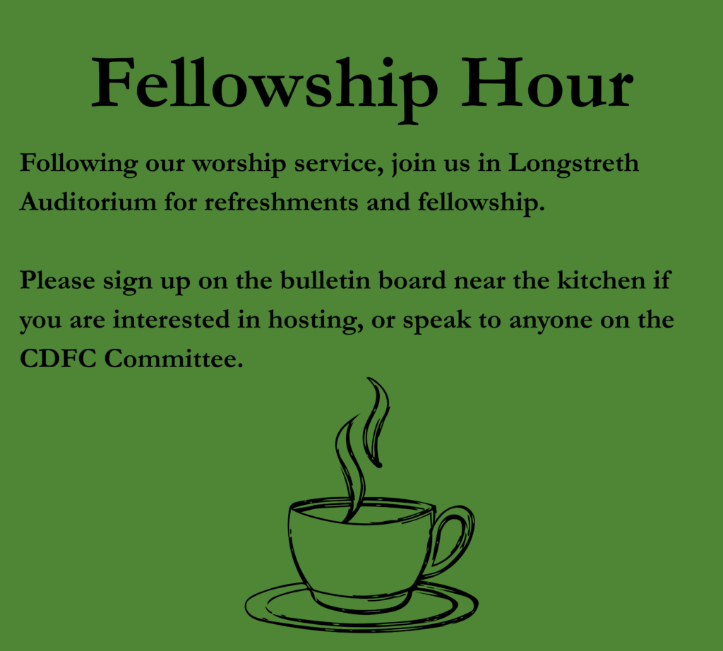 Following our worship service, join us in Longstreth Auditorium for refreshments and fellowship. Please sign up on the bulletin board near the kitchen if you are interested in hosting, or speak to anyone on the CDFC Committee. 