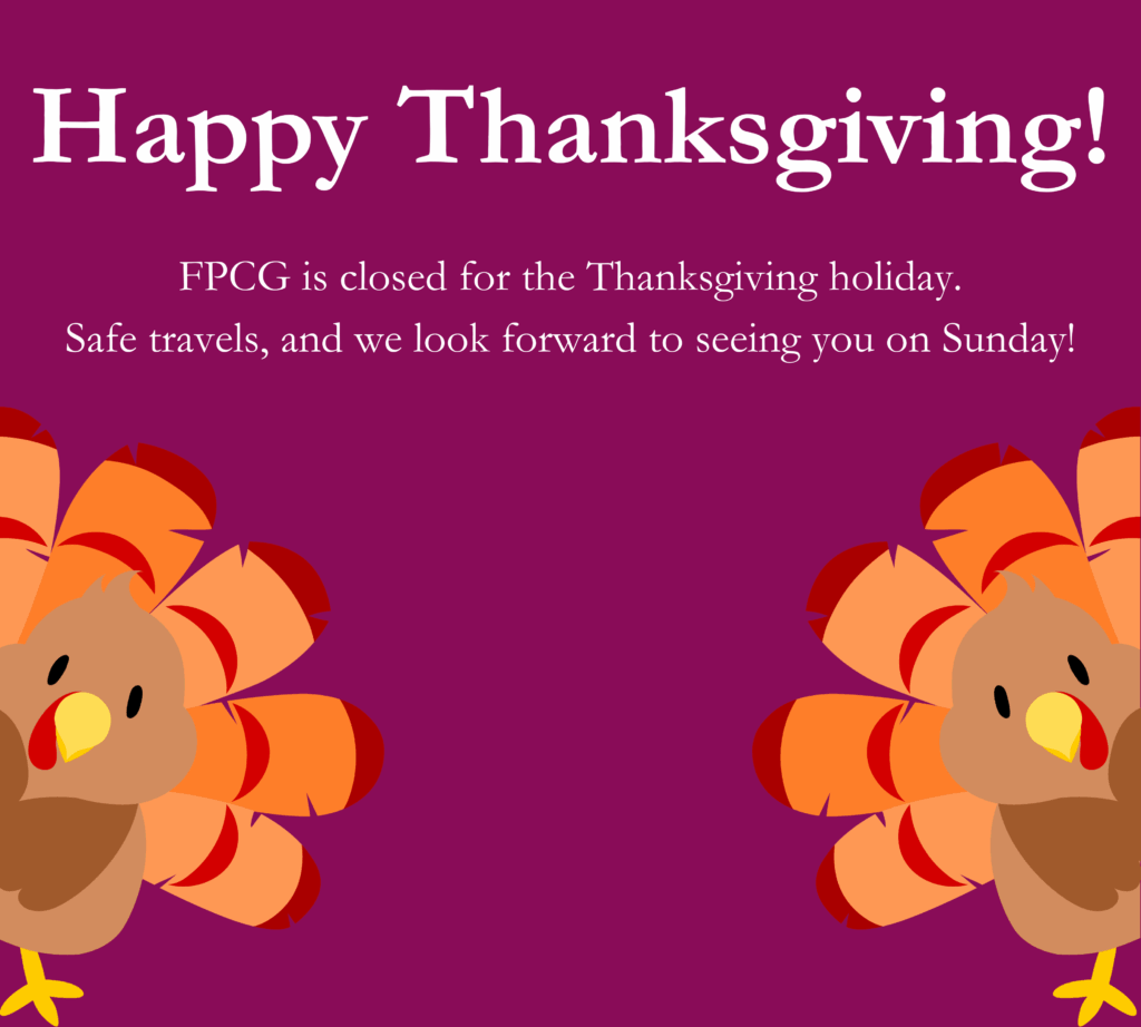 Happy Thanksgiving! FPCG is closed for the Thanksgiving holiday. Safe travels, and we look forward to seeing you on Sunday! 